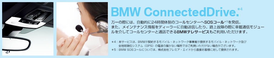 BMW ConnectedDrive 万一の際には、自動的に24時間体制のコールセンターへSOSコール＊5を発信。また、メインテナンス万一の際には、自動的に24時間体制のコールセンターへSOSコール＊5を発信。また、メインテナンス情報をディーラーに自動送信したり、路上故障の際に車載通信モジュールを介してコールセンターと通話できるBMWテレサービスもご利用いただけます。