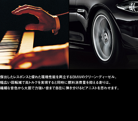傑出したレスポンスと優れた環境性能を両立するBMWのクリーン・ディーゼル。幅広い回転域で高トルクを実現すると同時に燃料消費量を抑える走りは、繊細な音色から大胆で力強い音まで自在に弾き分けるピアニストを思わせます。