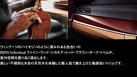 ヴィンテージのバイオリンのように深みのある色合いのBMW Individual ファイン・ウッド・シカモア・レッド・ブラウン・ダーク・トリムが、室内空間を薫り高く演出します。美しい不規則な木目の天然木を卓越した職人技で磨き上げた格調高いトリムです。
