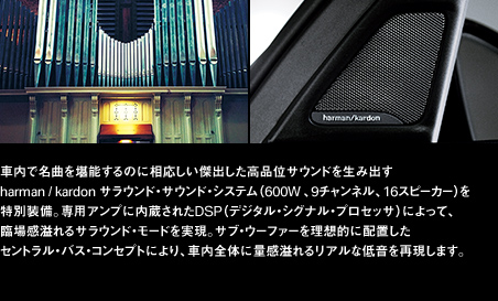 車内で名曲を堪能するのに相応しい傑出した高品位サウンドを生み出すharman / kardon サラウンド・サウンド・システム（600W 、9チャンネル、16スピーカー）を特別装備。専用アンプに内蔵されたDSP（デジタル・シグナル・プロセッサ）によって、臨場感溢れるサラウンド・モードを実現。サブ・ウーファーを理想的に配置したセントラル・バス・コンセプトにより、車内全体に量感溢れるリアルな低音を再現します。