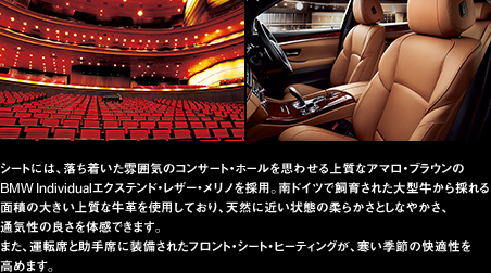 シートには、落ち着いた雰囲気のコンサート・ホールを思わせる上質なアマロ・ブラウンのBMW Individualエクステンド・レザー・メリノを採用。南ドイツで飼育された大型牛から採れる面積の大きい上質な牛革を使用しており、天然に近い状態の柔らかさとしなやかさ、通気性の良さを体感できます。また、運転席と助手席に装備されたフロント・シート・ヒーティングが、寒い季節の快適性を高めます。