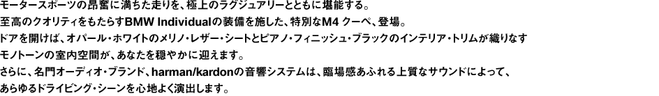 モータースポーツの昂奮に満ちた走りを、極上のラグジュアリーとともに堪能する。至高のクオリティをもたらすBMW Individualの装備を施した、特別なM4 クーペ、登場。